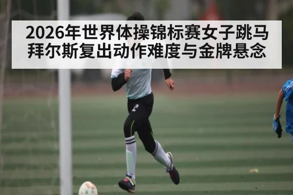 2026年世界体操锦标赛女子跳马拜尔斯复出动作难度与金牌悬念 - kaiyun