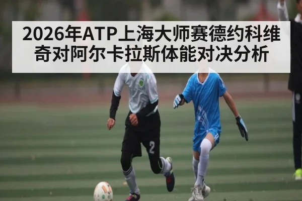2026年ATP上海大师赛德约科维奇对阿尔卡拉斯体能对决分析 - kaiyun